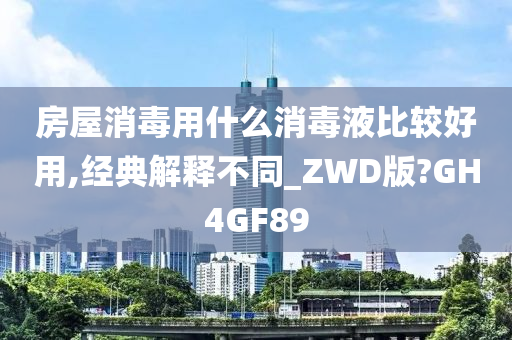 房屋消毒用什么消毒液比较好用,经典解释不同_ZWD版?GH4GF89