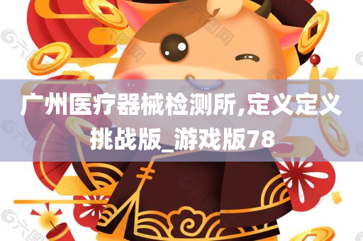 广州医疗器械检测所,定义定义挑战版_游戏版78