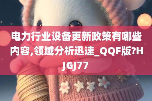 电力行业设备更新政策有哪些内容,领域分析迅速_QQF版?HJGJ77