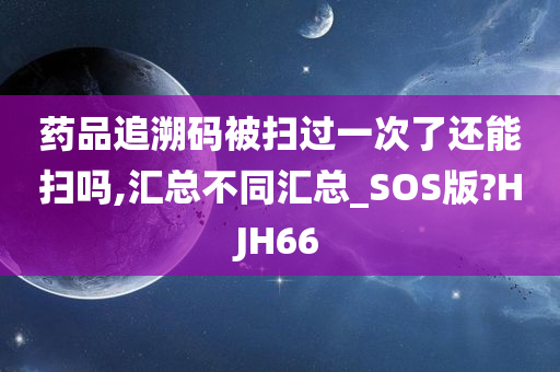 药品追溯码被扫过一次了还能扫吗,汇总不同汇总_SOS版?HJH66