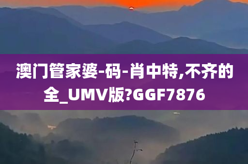 澳门管家婆-码-肖中特,不齐的全_UMV版?GGF7876