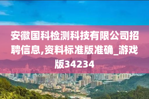 安徽国科检测科技有限公司招聘信息,资料标准版准确_游戏版34234