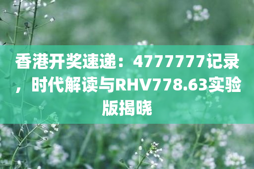 香港开奖速递：4777777记录，时代解读与RHV778.63实验版揭晓