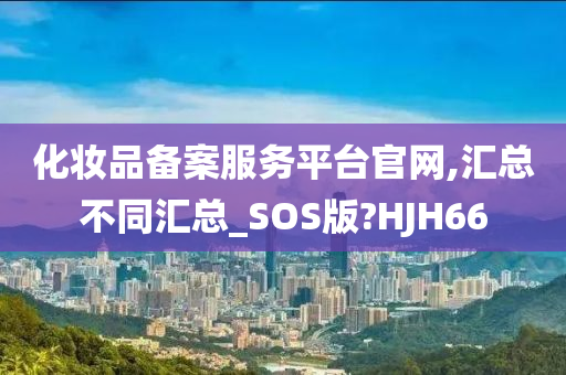 化妆品备案服务平台官网,汇总不同汇总_SOS版?HJH66