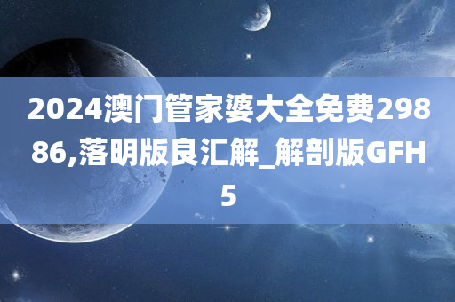 2024澳门管家婆大全免费29886,落明版良汇解_解剖版GFH5