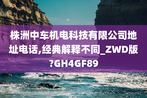 株洲中车机电科技有限公司地址电话,经典解释不同_ZWD版?GH4GF89