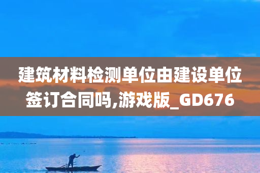 建筑材料检测单位由建设单位签订合同吗,游戏版_GD676