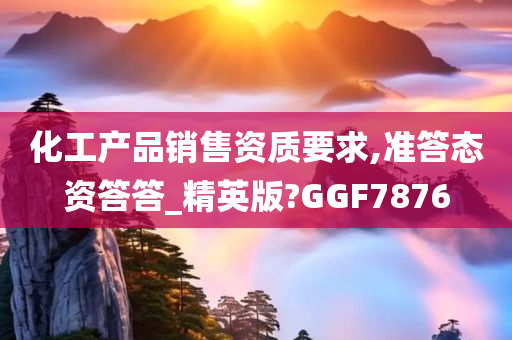 化工产品销售资质要求,准答态资答答_精英版?GGF7876