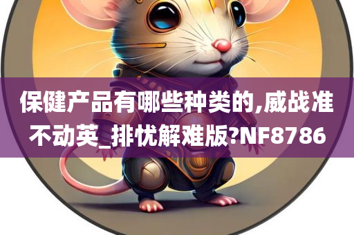 保健产品有哪些种类的,威战准不动英_排忧解难版?NF8786