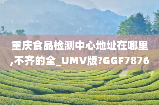 重庆食品检测中心地址在哪里,不齐的全_UMV版?GGF7876