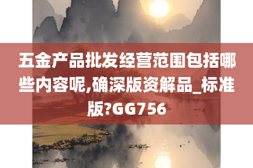 五金产品批发经营范围包括哪些内容呢,确深版资解品_标准版?GG756