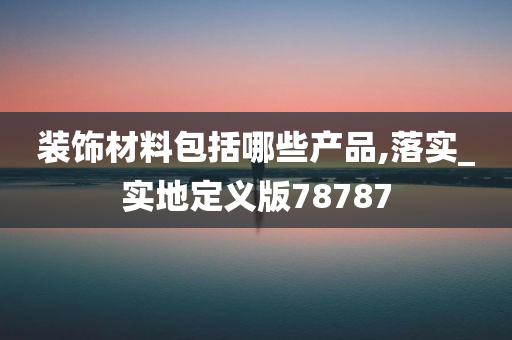 装饰材料包括哪些产品,落实_实地定义版78787