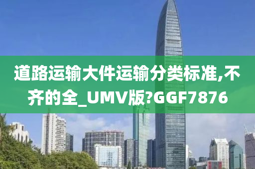 道路运输大件运输分类标准,不齐的全_UMV版?GGF7876