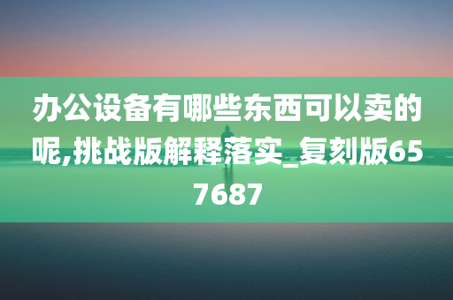 办公设备有哪些东西可以卖的呢,挑战版解释落实_复刻版657687