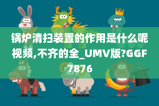 锅炉清扫装置的作用是什么呢视频,不齐的全_UMV版?GGF7876