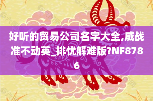 好听的贸易公司名字大全,威战准不动英_排忧解难版?NF8786