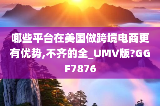 哪些平台在美国做跨境电商更有优势,不齐的全_UMV版?GGF7876