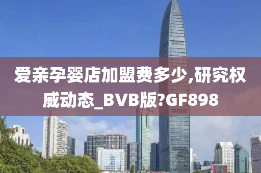 爱亲孕婴店加盟费多少,研究权威动态_BVB版?GF898