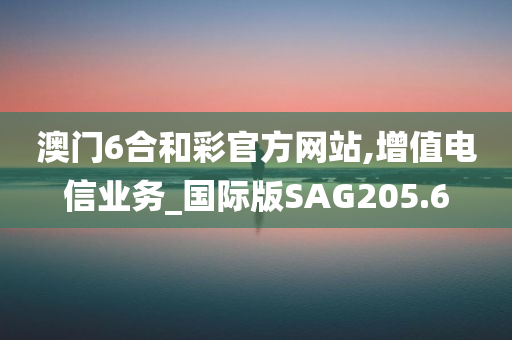 澳门6合和彩官方网站,增值电信业务_国际版SAG205.6