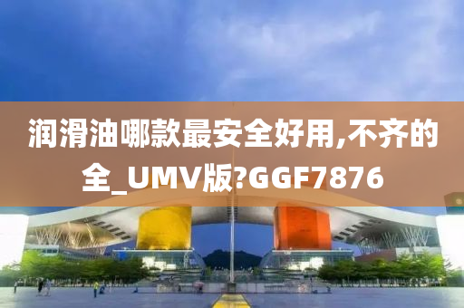 润滑油哪款最安全好用,不齐的全_UMV版?GGF7876