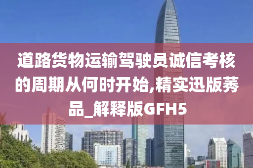 道路货物运输驾驶员诚信考核的周期从何时开始,精实迅版莠品_解释版GFH5