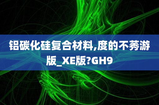 铝碳化硅复合材料,度的不莠游版_XE版?GH9