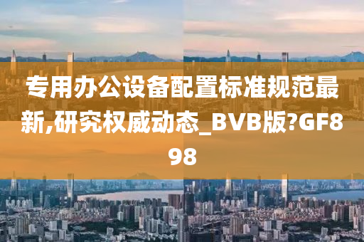 专用办公设备配置标准规范最新,研究权威动态_BVB版?GF898