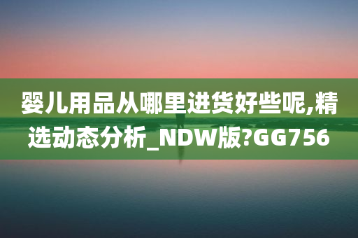 婴儿用品从哪里进货好些呢,精选动态分析_NDW版?GG756