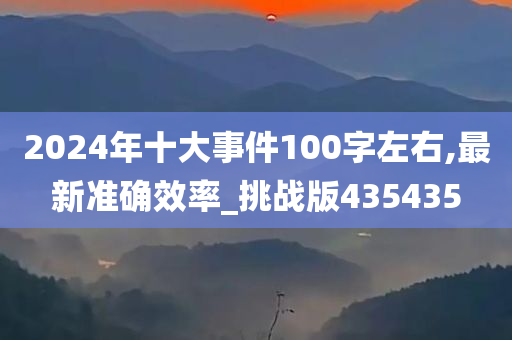 2024年十大事件100字左右,最新准确效率_挑战版435435