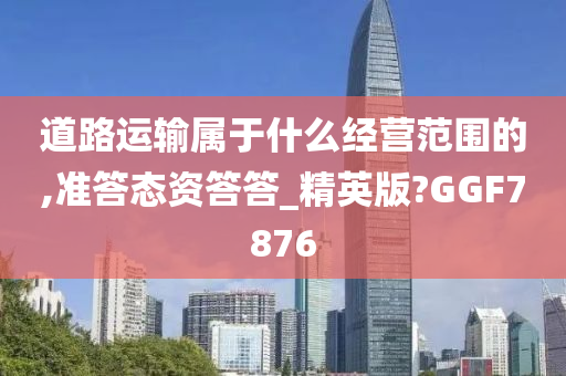 道路运输属于什么经营范围的,准答态资答答_精英版?GGF7876