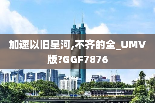 加速以旧星河,不齐的全_UMV版?GGF7876