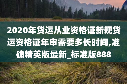 2020年货运从业资格证新规货运资格证年审需要多长时间,准确精英版最新_标准版888