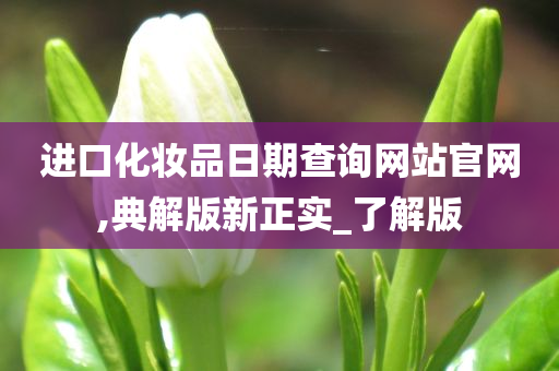 进口化妆品日期查询网站官网,典解版新正实_了解版