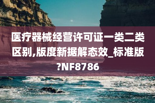 医疗器械经营许可证一类二类区别,版度新据解态效_标准版?NF8786