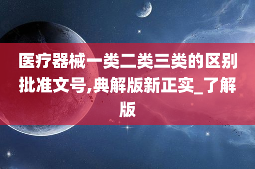 医疗器械一类二类三类的区别批准文号,典解版新正实_了解版