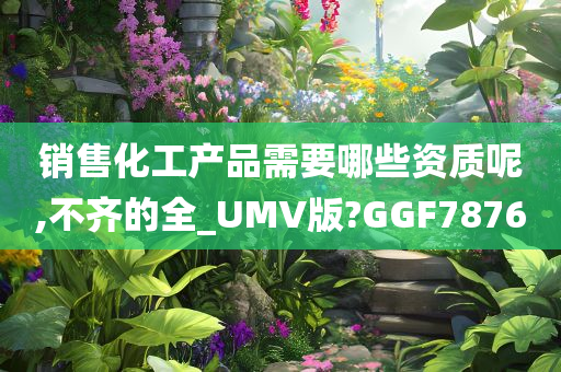 销售化工产品需要哪些资质呢,不齐的全_UMV版?GGF7876