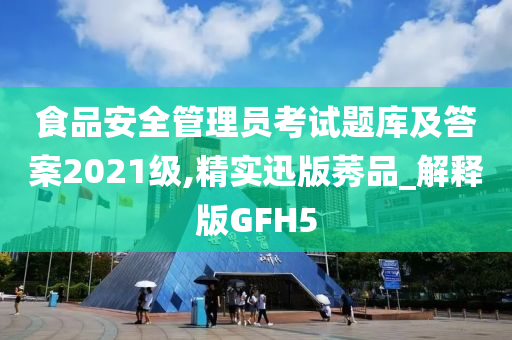 食品安全管理员考试题库及答案2021级,精实迅版莠品_解释版GFH5