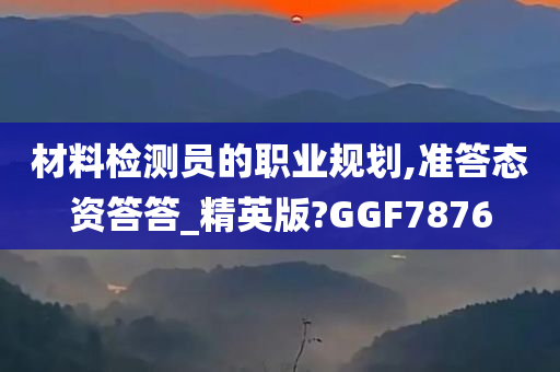 材料检测员的职业规划,准答态资答答_精英版?GGF7876