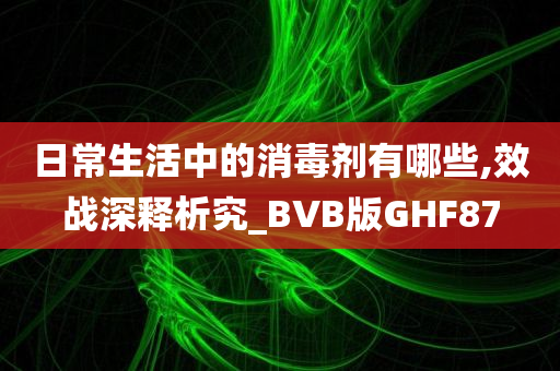 日常生活中的消毒剂有哪些,效战深释析究_BVB版GHF87