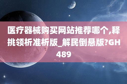 医疗器械购买网站推荐哪个,释挑领析准析版_解民倒悬版?GH489