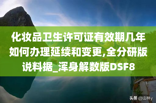 化妆品卫生许可证有效期几年如何办理延续和变更,全分研版说料据_浑身解数版DSF8