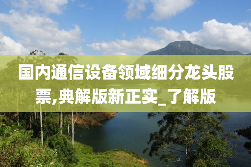 国内通信设备领域细分龙头股票,典解版新正实_了解版