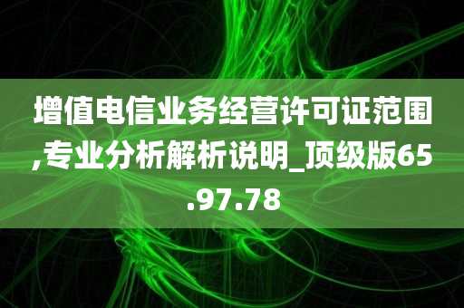 增值电信业务经营许可证范围,专业分析解析说明_顶级版65.97.78