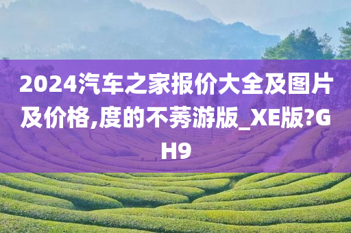 2024汽车之家报价大全及图片及价格,度的不莠游版_XE版?GH9