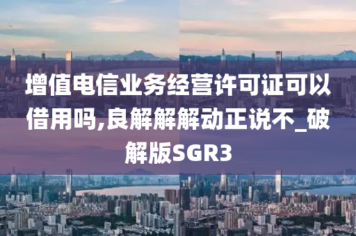 增值电信业务经营许可证可以借用吗,良解解解动正说不_破解版SGR3