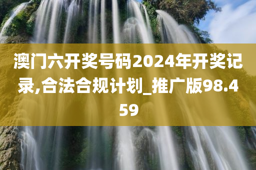 澳门六开奖号码2024年开奖记录,合法合规计划_推广版98.459