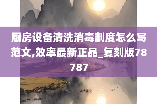 厨房设备清洗消毒制度怎么写范文,效率最新正品_复刻版78787