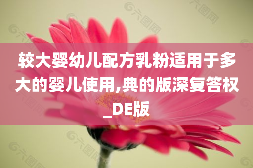 较大婴幼儿配方乳粉适用于多大的婴儿使用,典的版深复答权_DE版