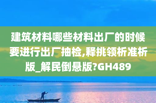 建筑材料哪些材料出厂的时候要进行出厂抽检,释挑领析准析版_解民倒悬版?GH489