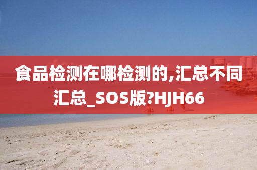 食品检测在哪检测的,汇总不同汇总_SOS版?HJH66